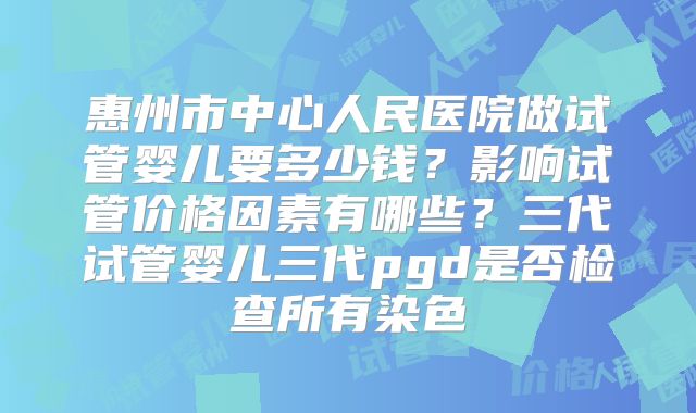 惠州市中心人民医院做试管婴儿要多少钱？影响试管价格因素有哪些？三代试管婴儿三代pgd是否检查所有染色