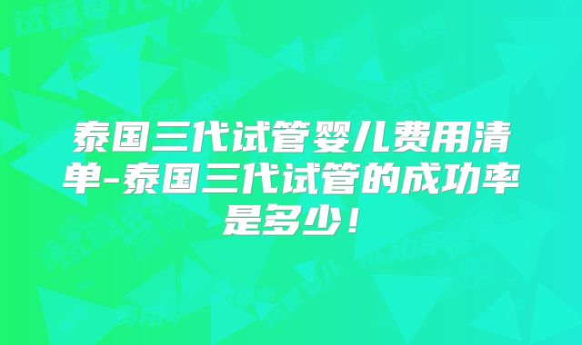泰国三代试管婴儿费用清单-泰国三代试管的成功率是多少!