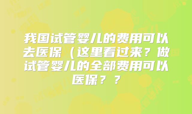 我国试管婴儿的费用可以去医保(这里看过来?做试管婴儿的全部费用可以医保??