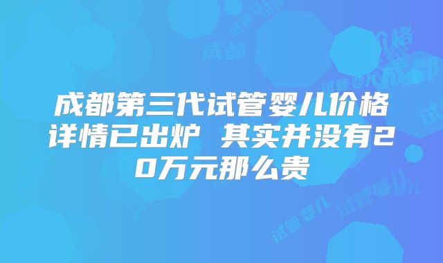 成都第三代试管婴儿价格详情已出炉 其实并没有20万元那么贵