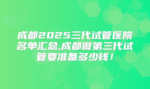 成都2025三代试管医院名单汇总,成都做第三代试管要准备多少钱！