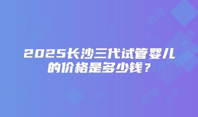 2025长沙三代试管婴儿的价格是多少钱?