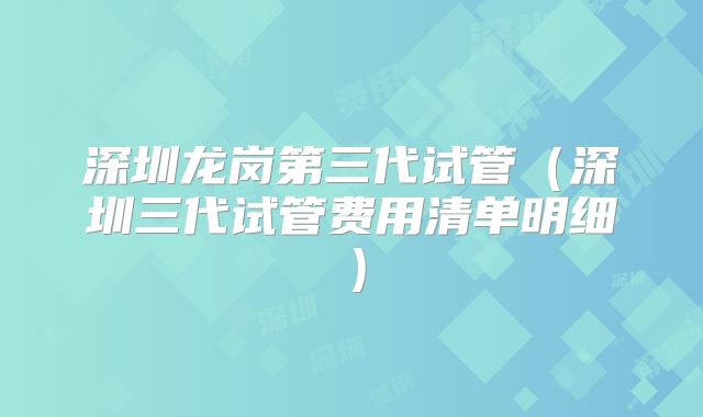 深圳龙岗第三代试管（深圳三代试管费用清单明细）