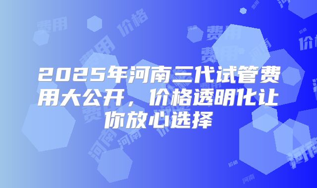 2025年河南三代试管费用大公开，价格透明化让你放心选择