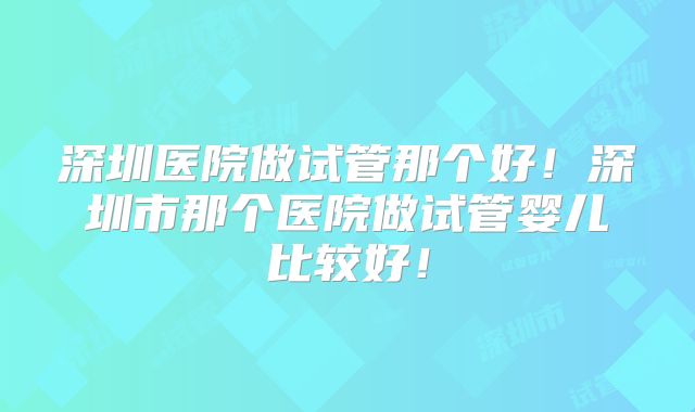 深圳医院做试管那个好!深圳市那个医院做试管婴儿比较好!