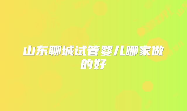 山东聊城试管婴儿哪家做的好