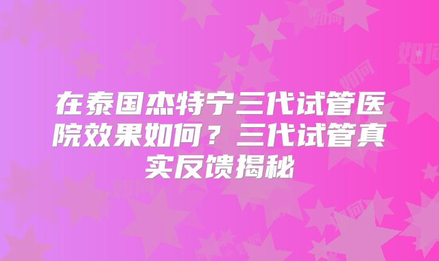 在泰国杰特宁三代试管医院效果如何？三代试管真实反馈揭秘