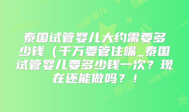 泰国试管婴儿大约需要多少钱(千万要管住嘴_泰国试管婴儿要多少钱一次?现在还能做吗?!
