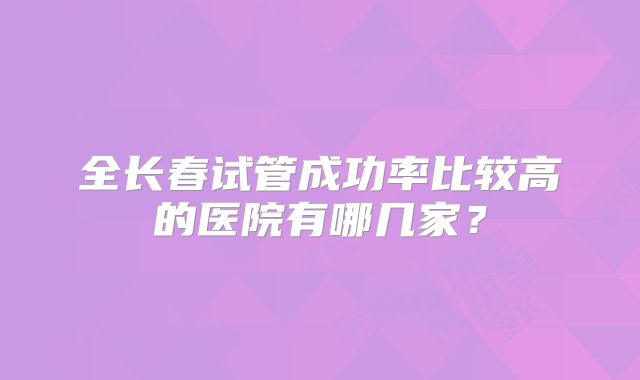 全长春试管成功率比较高的医院有哪几家？