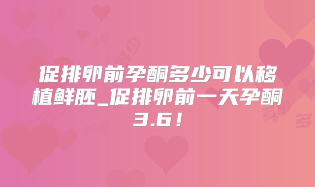 促排卵前孕酮多少可以移植鲜胚_促排卵前一天孕酮3.6！