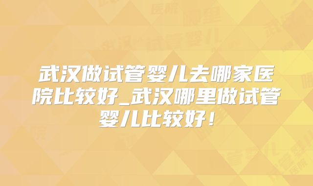 武汉做试管婴儿去哪家医院比较好_武汉哪里做试管婴儿比较好！
