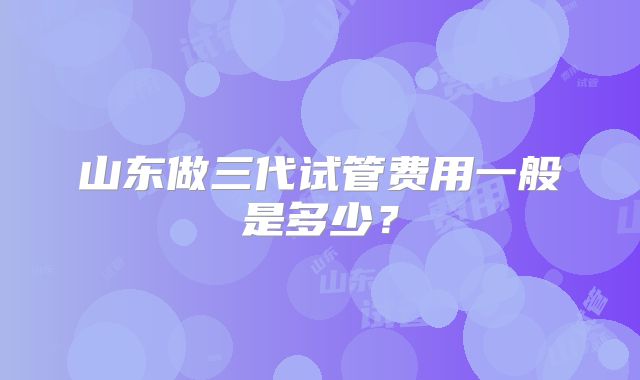 山东做三代试管费用一般是多少?