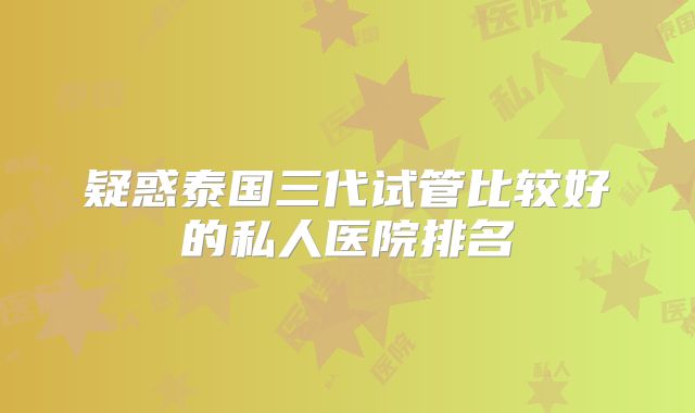 疑惑泰国三代试管比较好的私人医院排名