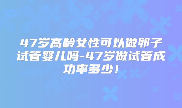 47岁高龄女性可以做卵子试管婴儿吗-47岁做试管成功率多少！