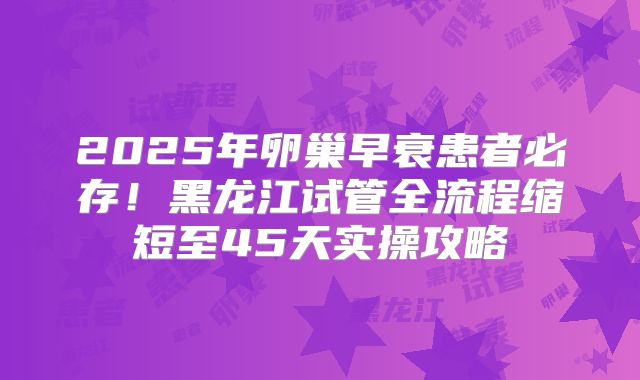 2025年卵巢早衰患者必存！黑龙江试管全流程缩短至45天实操攻略