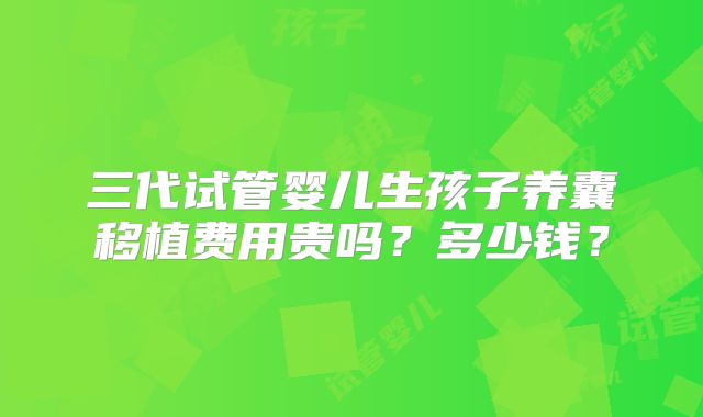 三代试管婴儿生孩子养囊移植费用贵吗？多少钱？