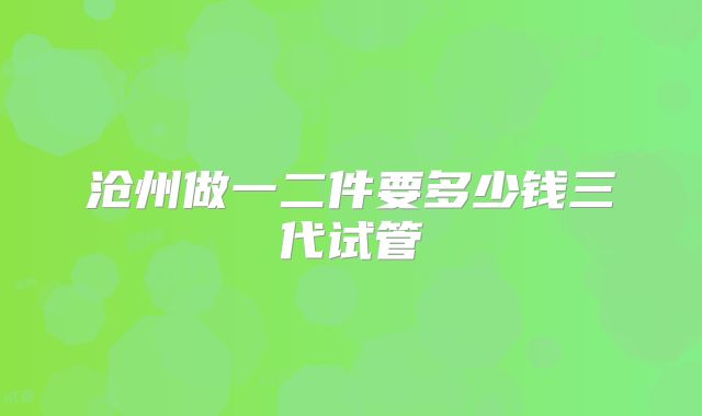 沧州做一二件要多少钱三代试管