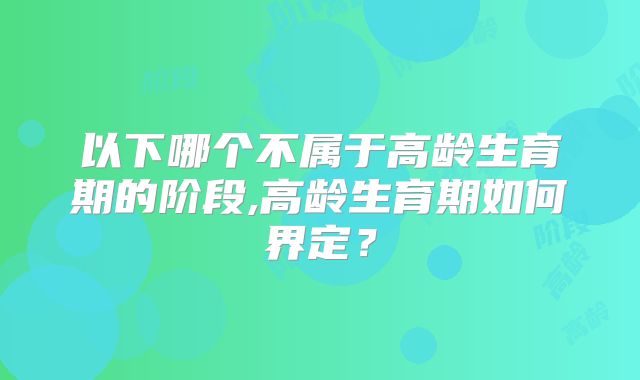 以下哪个不属于高龄生育期的阶段,高龄生育期如何界定?