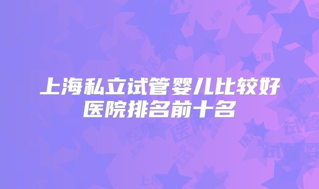 上海私立试管婴儿比较好医院排名前十名