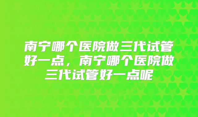 南宁哪个医院做三代试管好一点，南宁哪个医院做三代试管好一点呢
