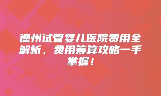 德州试管婴儿医院费用全解析,费用筹算攻略一手掌握!