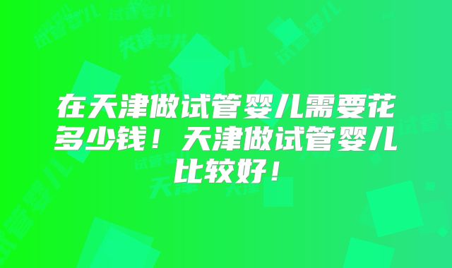 在天津做试管婴儿需要花多少钱！天津做试管婴儿比较好！