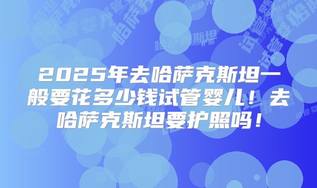 2025年去哈萨克斯坦一般要花多少钱试管婴儿！去哈萨克斯坦要护照吗！