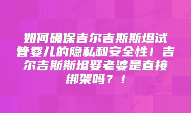 如何确保吉尔吉斯斯坦试管婴儿的隐私和安全性！吉尔吉斯斯坦娶老婆是直接绑架吗？！
