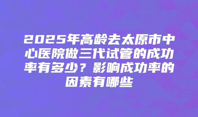 2025年高龄去太原市中心医院做三代试管的成功率有多少？影响成功率的因素有哪些