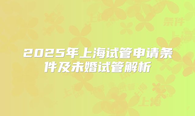 2025年上海试管申请条件及未婚试管解析