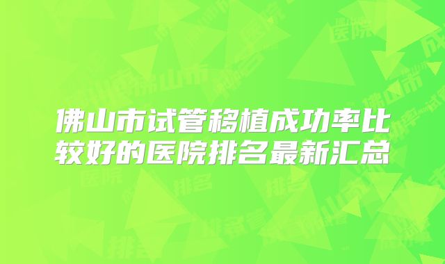 佛山市试管移植成功率比较好的医院排名最新汇总
