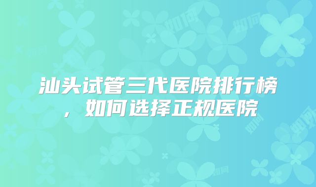 汕头试管三代医院排行榜，如何选择正规医院