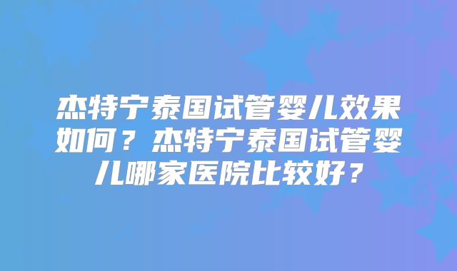 杰特宁泰国试管婴儿效果如何?杰特宁泰国试管婴儿哪家医院比较好?
