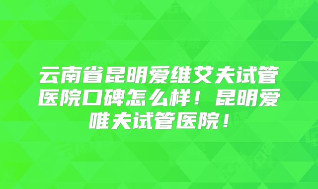 云南省昆明爱维艾夫试管医院口碑怎么样！昆明爱唯夫试管医院！