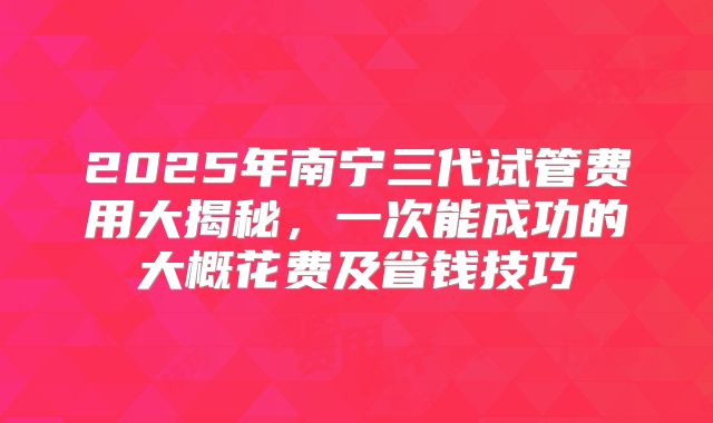 2025年南宁三代试管费用大揭秘,一次能成功的大概花费及省钱技巧