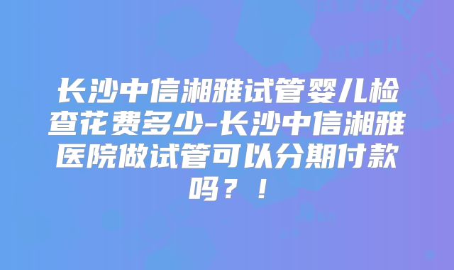 长沙中信湘雅试管婴儿检查花费多少-长沙中信湘雅医院做试管可以分期付款吗？！