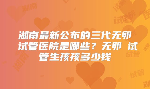 湖南最新公布的三代无卵�试管医院是哪些？无卵�试管生孩孩多少钱