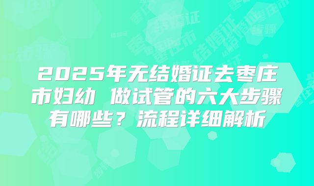 2025年无结婚证去枣庄市妇幼 做试管的六大步骤有哪些？流程详细解析