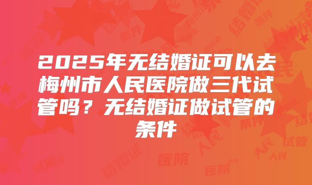 2025年无结婚证可以去梅州市人民医院做三代试管吗？无结婚证做试管的条件