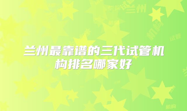 兰州最靠谱的三代试管机构排名哪家好
