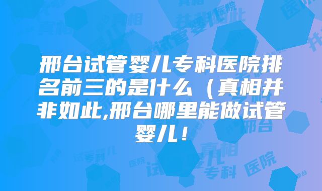 邢台试管婴儿专科医院排名前三的是什么(真相并非如此,邢台哪里能做试管婴儿!
