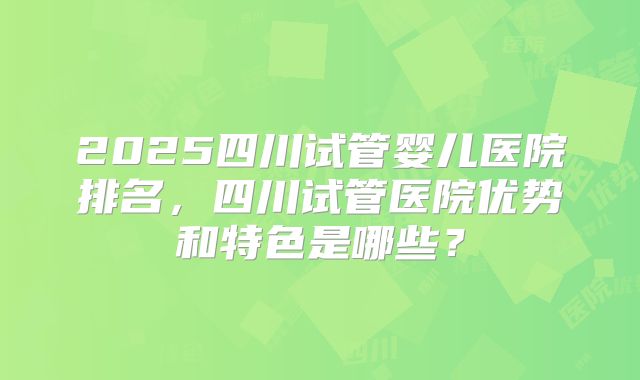 2025四川试管婴儿医院排名，四川试管医院优势和特色是哪些？