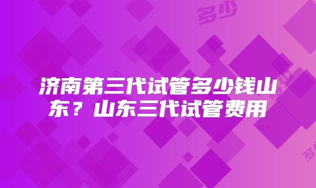 济南第三代试管多少钱山东？山东三代试管费用