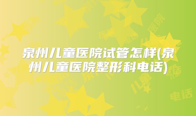 泉州儿童医院试管怎样(泉州儿童医院整形科电话)