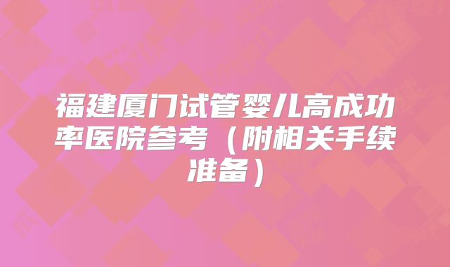 福建厦门试管婴儿高成功率医院参考(附相关手续准备)