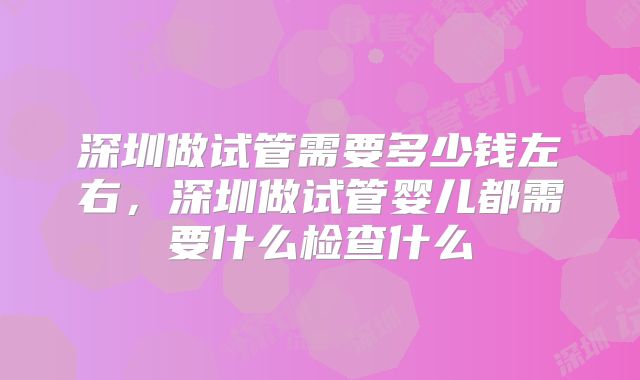 深圳做试管需要多少钱左右,深圳做试管婴儿都需要什么检查什么