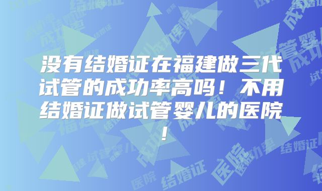 没有结婚证在福建做三代试管的成功率高吗！不用结婚证做试管婴儿的医院！