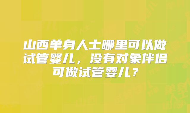 山西单身人士哪里可以做试管婴儿，没有对象伴侣可做试管婴儿？