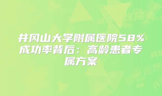 井冈山大学附属医院58%成功率背后:高龄患者专属方案