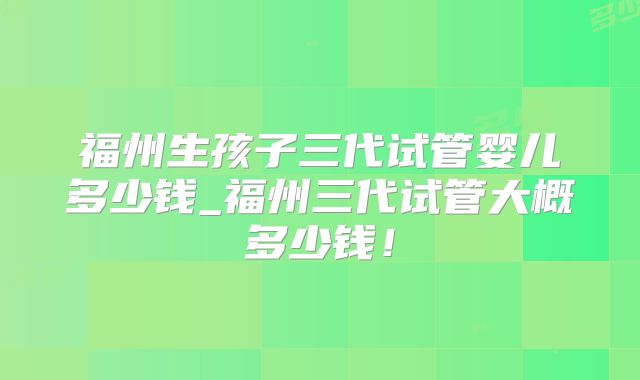 福州生孩子三代试管婴儿多少钱_福州三代试管大概多少钱!